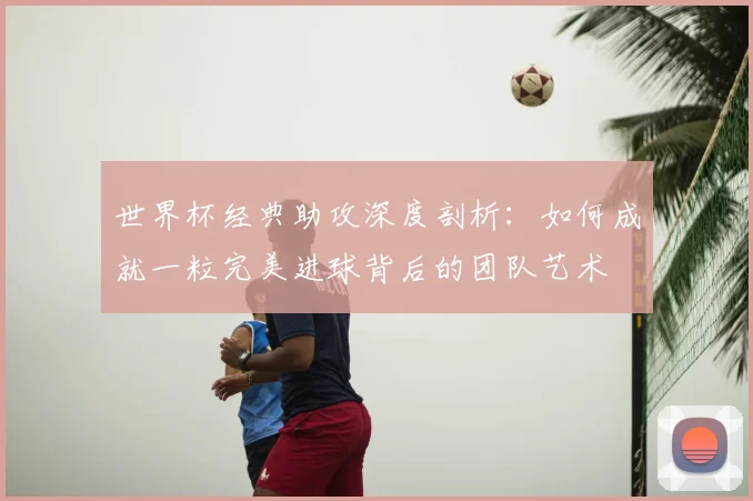 世界杯经典助攻深度剖析:如何成就一粒完美进球背后的团队艺术