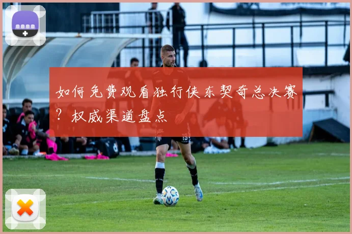 如何免费观看独行侠东契奇总决赛？权威渠道盘点