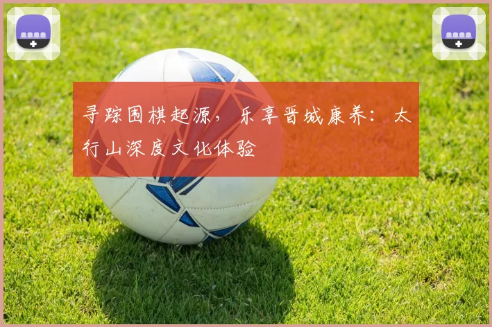 寻踪围棋起源，乐享晋城康养：太行山深度文化体验
