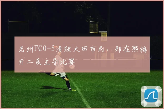光州FC0-5溃败大田市民，郑在熙梅开二度主导比赛