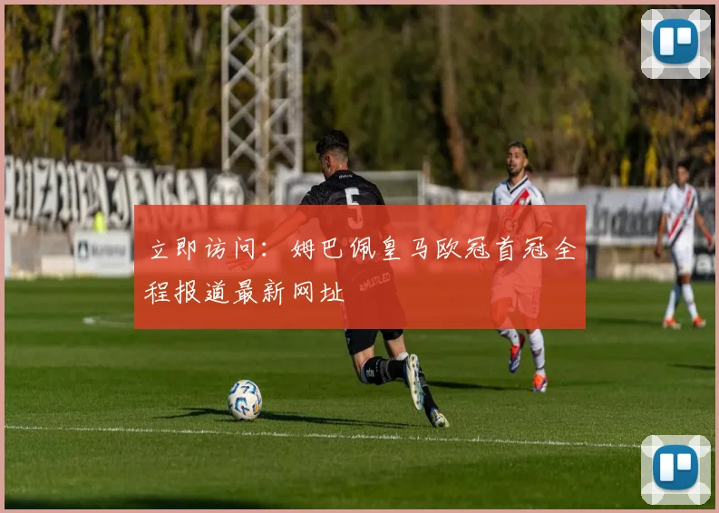 立即访问：姆巴佩皇马欧冠首冠全程报道最新网址