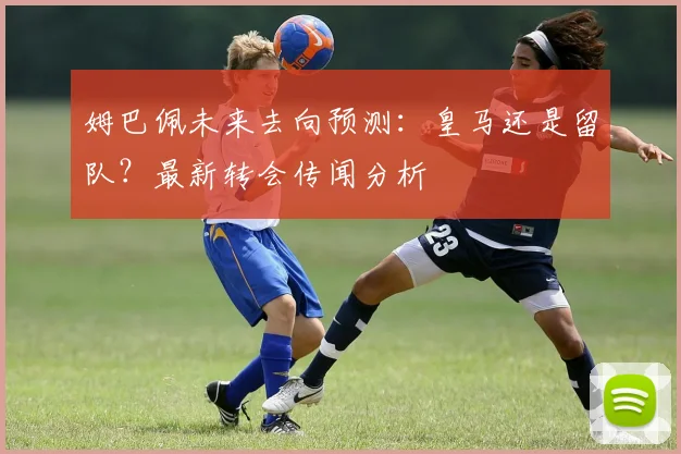 姆巴佩未来去向预测：皇马还是留队？最新转会传闻分析