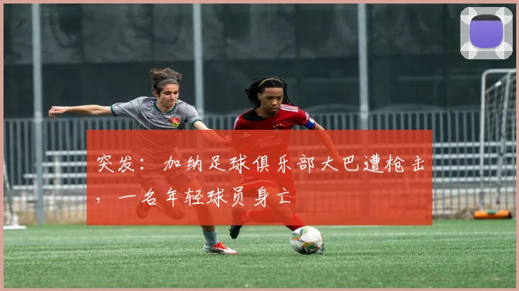 突发：加纳足球俱乐部大巴遭枪击，一名年轻球员身亡