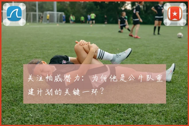 关注帕威潜力：为何他是公牛队重建计划的关键一环？