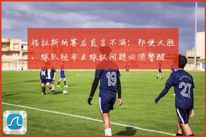 格拉斯纳赛后直言不满：即便大胜，球队轻率丢球权问题必须警醒