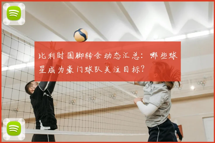 比利时国脚转会动态汇总：哪些球星成为豪门球队关注目标？
