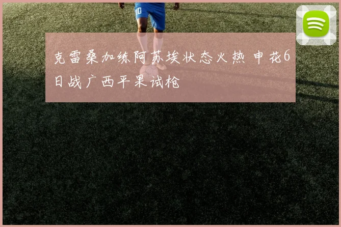 克雷桑加练阿苏埃状态火热 申花6日战广西平果试枪