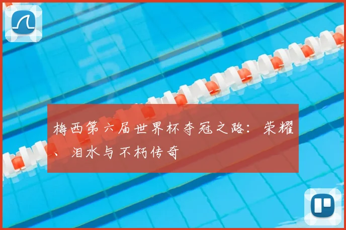 梅西第六届世界杯夺冠之路:荣耀、泪水与不朽传奇