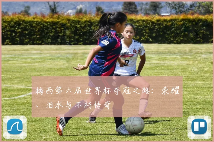 梅西第六届世界杯夺冠之路：荣耀、泪水与不朽传奇