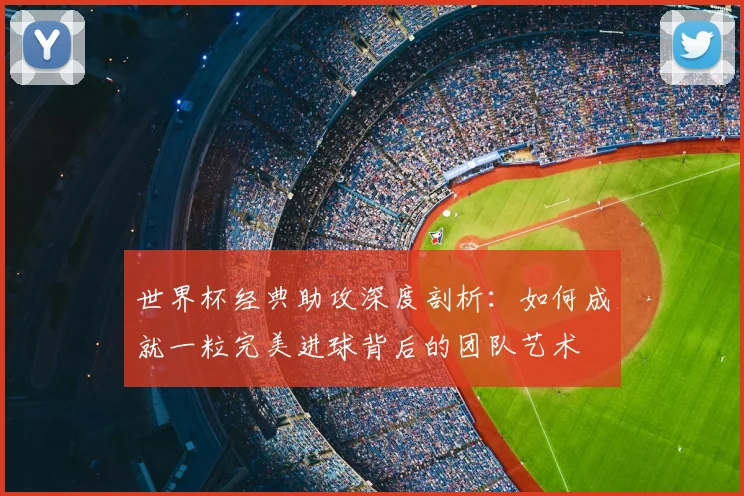 世界杯经典助攻深度剖析：如何成就一粒完美进球背后的团队艺术
