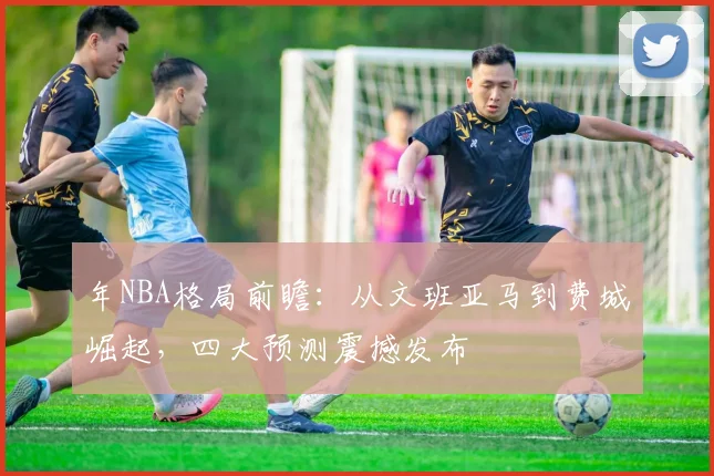 年NBA格局前瞻：从文班亚马到费城崛起，四大预测震撼发布