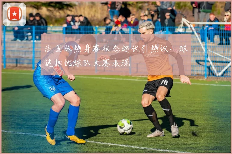 法国队热身赛状态起伏引热议，球迷担忧球队大赛表现