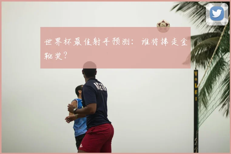 世界杯最佳射手预测:谁将捧走金靴奖?