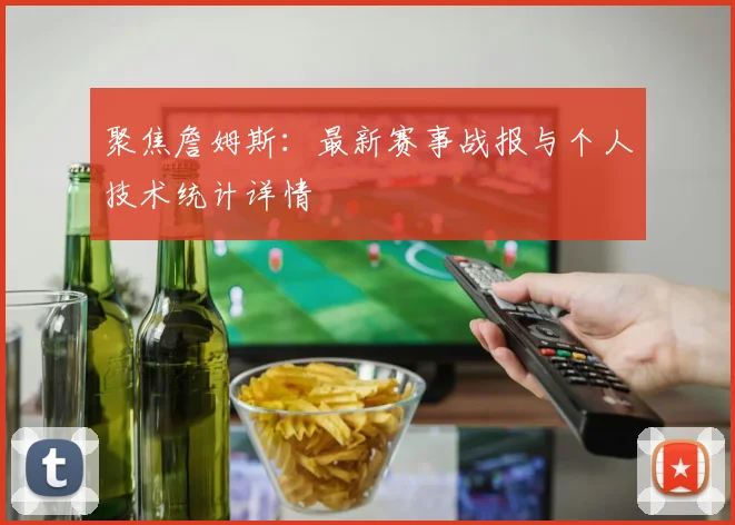聚焦詹姆斯：最新赛事战报与个人技术统计详情