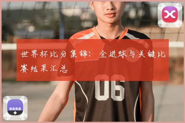世界杯比分集锦：全进球与关键比赛结果汇总