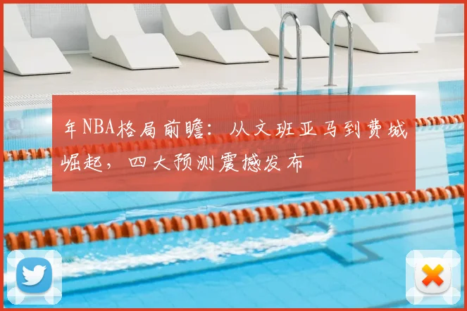 年NBA格局前瞻：从文班亚马到费城崛起，四大预测震撼发布