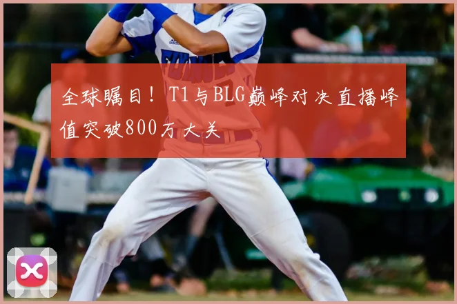 全球瞩目!T1与BLG巅峰对决直播峰值突破800万大关