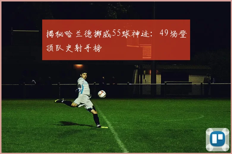 揭秘哈兰德挪威55球神迹:49场登顶队史射手榜