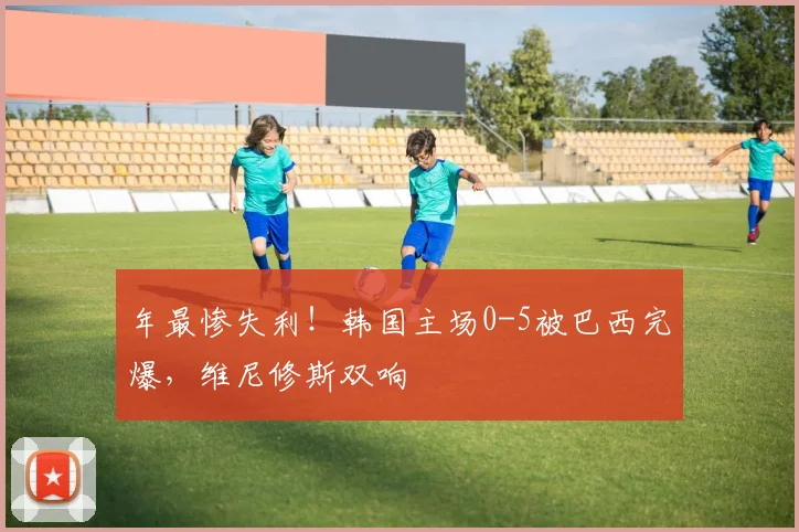 年最惨失利！韩国主场0-5被巴西完爆，维尼修斯双响