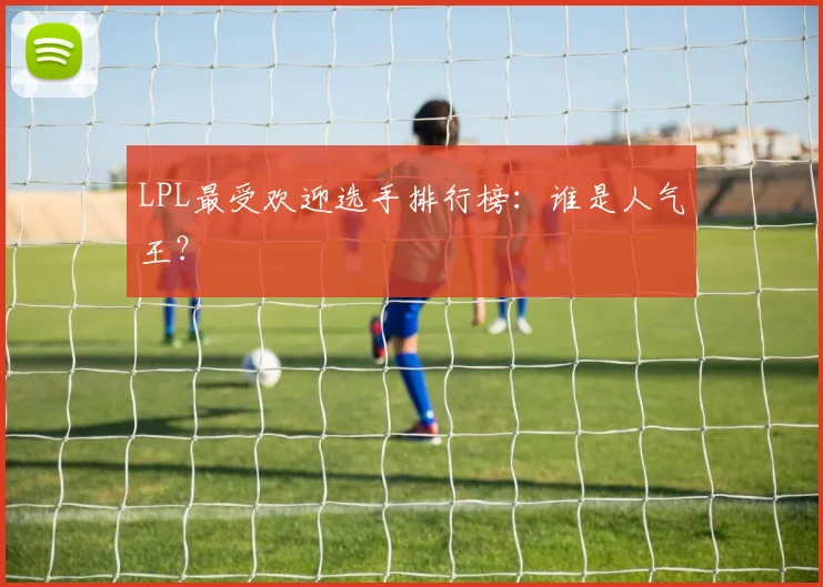 LPL最受欢迎选手排行榜：谁是人气王？