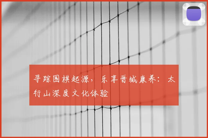 寻踪围棋起源，乐享晋城康养：太行山深度文化体验