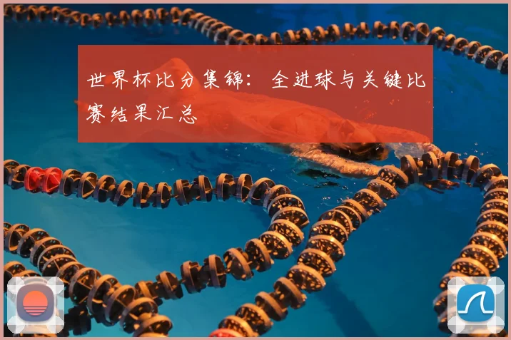 世界杯比分集锦：全进球与关键比赛结果汇总